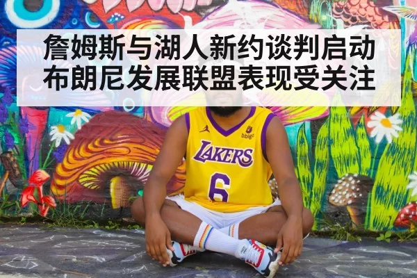 詹姆斯与湖人新约谈判启动 布朗尼发展联盟表现受关注