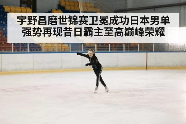 宇野昌磨世锦赛卫冕成功日本男单强势再现昔日霸主至高巅峰荣耀