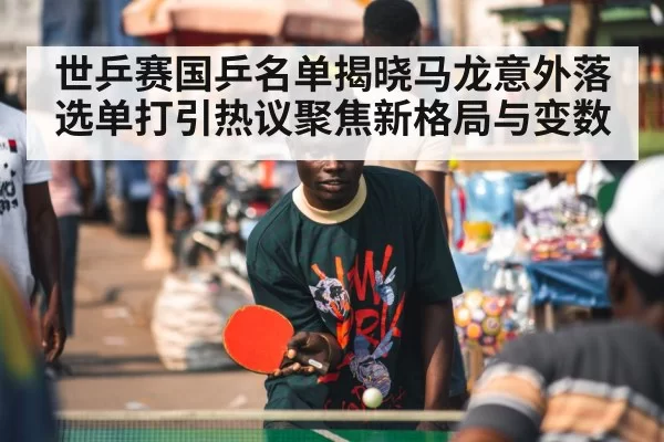 世乒赛国乒名单揭晓马龙意外落选单打引热议聚焦新格局与变数