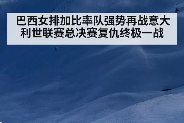 巴西女排加比率队强势再战意大利世联赛总决赛复仇终极一战
